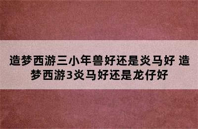 造梦西游三小年兽好还是炎马好 造梦西游3炎马好还是龙仔好